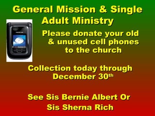 General Mission & Single Adult Ministry Please donate your old & unused cell phones to the church Collection today through December 30 th See Sis Bernie Albert Or  Sis Sherna Rich 