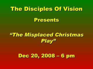 The Disciples Of Vision Presents “ The Misplaced Christmas Play” Dec 20, 2008 – 6 pm 