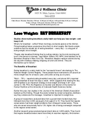 1
Lose Weight: Eat Breakfast
Studies show making breakfast a daily habit can help you lose weight - and
keep it off.
What's for breakfast - coffee? Most mornings, we barely glance at the kitchen.
Fixing breakfast takes up precious time that's in short supply. But there's ample
evidence that the simple act of eating breakfast -- every day -- is a big part of
losing weight, lots of weight.
"People skip breakfast thinking they're cutting calories, but by mid-morning and
lunch, that person is starved," says Milton Stokes, RD, MPH, chief dietitian for St.
Barnabas Hospital in New York City. "Breakfast skippers replace calories during
the day with mindless nibbling, bingeing at lunch and dinner. They set
themselves up for failure."
The Benefits of Breakfast
Eating breakfast is a daily habit for the "successful losers" who belong to The
National Weight Control Registry. These people have maintained a 30-pound (or
more) weight loss for at least a year, and some as long as six years.
"Most -- 78% -- reported eating breakfast every day, and almost 90% reported
eating breakfast at least five days a week - which suggests that starting the day
with breakfast is an important strategy to lose weight and keep it off," says
James O. Hill, PhD, the Registry's co-founder and director of the Center for
Human Nutrition at the University of Colorado Health Sciences Center.
Earlier this year, two studies in the Journal of the American Dietetic Association
backed up this finding. Though they were funded by cereal companies, dietitians
say they underscore the message - breakfast is important to weight loss.
A group of researchers analyzed data from a government-funded study that
followed more than 2,000 young girls from ages 9 to 19. They found that regular
cereal eaters had fewer weight problems than infrequent cereal eaters. Those
who ate cereal occasionally had a 13% higher risk of being overweight compared
to the regular cereal eaters.
Another research group analyzed government data on 4,200 adults. They found
that regular breakfast eaters were more likely to exercise regularly. And women
Clinic Hours: Monday-Thursday 9:00 am- 12:00 pm & 2:00 pm- 6:00 pm Friday 8:30 am- 12:00 pm
Friday 1:00 pm- 5:00 pm & Saturday 8:00 am-11:00am
Website:healthandwellnesschiropractic.com
 