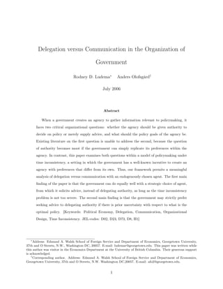 Delegation versus Communication in the Organization of
Government
Rodney D. Ludema∗
Anders Olofsgård†
July 2006
Abstract
When a government creates an agency to gather information relevant to policymaking, it
faces two critical organizational questions: whether the agency should be given authority to
decide on policy or merely supply advice, and what should the policy goals of the agency be.
Existing literature on the ﬁrst question is unable to address the second, because the question
of authority becomes moot if the government can simply replicate its preferences within the
agency. In contrast, this paper examines both questions within a model of policymaking under
time inconsistency, a setting in which the government has a well-known incentive to create an
agency with preferences that diﬀer from its own. Thus, our framework permits a meaningful
analysis of delegation versus communication with an endogenously chosen agent. The ﬁrst main
ﬁnding of the paper is that the government can do equally well with a strategic choice of agent,
from which it solicits advice, instead of delegating authority, as long as the time inconsistency
problem is not too severe. The second main ﬁnding is that the government may strictly prefer
seeking advice to delegating authority if there is prior uncertainty with respect to what is the
optimal policy. [Keywords: Political Economy, Delegation, Communication, Organizational
Design, Time Inconsistency. JEL-codes: D02, D23, D73, D8, H1]
∗
Address: Edmund A. Walsh School of Foreign Service and Department of Economics, Georgetown University,
37th and O Streets, N.W., Washington DC, 20057. E-mail: ludemar@georgetown.edu. This paper was written while
this author was visitor in the Economics Department at the University of British Columbia. Their generous support
is acknowledged.
†
Corresponding author. Address: Edmund A. Walsh School of Foreign Service and Department of Economics,
Georgetown University, 37th and O Streets, N.W. Washington DC,20057. E-mail: afo2@georgetown.edu.
1
 