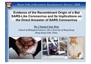 Evidence of the Recombinant Origin of a Bat
SARS-Like Coronavirus and Its Implications on
the Direct Ancestor of SARS Coronavirus
Dr. Chung-Chau Hon
School of Biological Sciences, The University of Hong Kong
Hong Kong SAR, China

 