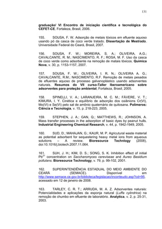 131
graduação/ VI Encontro de iniciação científica e tecnológica do
CEFET-CE. Fortaleza, Brasil, 2006.
155. SOUSA, F. W. Adsorção de metais tóxicos em efluente aquoso
usando pó da casca de coco verde tratado. Dissertação de Mestrado.
Universidade Federal do Ceará, Brasil, 2007.
156. SOUSA, F. W.; MOREIRA, S. A.; OLIVEIRA, A.G.;
CAVALCANTE, R. M.; NASCIMENTO, R. F.; ROSA, M. F. Uso da casca
de coco verde como adsorbente na remoção de matais tóxicos. Química
Nova, v. 30, p. 1153-1157, 2007.
157. SOUSA, F. W.; OLIVEIRA, I. R. N.; OLIVEIRA A. G.;
CAVALCANTE, R.M.; NASCIMENTO, R.F. Remoção de metais pesados
de efluentes aquoso de processo galvanoplástico usando adsorventes
naturais. Resumos do VII curso-Taller Iberoamericano sobre
adsorventes para proteção ambiental, Fortaleza, Brasil, 2005.
158. SPINELLI, V. A.; LARANJEIRA, M. C. M.; FÁVERE, V. T.;
KIMURA, I. Y. Cinética e equilíbrio de adsorção dos oxiânions Cr(VI),
Mo(VI) e Se(VI) pelo sal de amônio quaternário de quitosana. Polímeros:
Ciência e Tecnologia, v. 15, p. 218-223, 2005.
159. STEPHEN, J. A.; GAN, Q.; MATTHEWS, R.; JOHNSON, A.
Mass transfer processes in the adsorption of basic dyes by peanut hulls.
Industrial Engineering Chemical Research, v. 44, p. 1942-1949, 2005.
160. SUD, D.; MAHAJAN, G.; KAUR, M. P. Agricutural waste material
as potential adsorbent for sequestering heavy metal ions from aqueous
solutions – A review. Bioresource Technlogy (2008),
doi:10.1016/j.biotech.2007.11.064.
161. SUH, J. H.; KIM, D. S.; SONG, S. K. Inhibition effect of initial
Pb2+
concentration on Saccharomyces cereviseae and Aureo Basidium
pollulans. Bioresource Technology, v. 79, p. 99-102, 2001.
162. SUPERINTENDÊNCIA ESTADUAL DO MEIO AMBIENTE DO
CEARÁ (SEMACE). Disponível em
http://www.semace.ce.gov.br/biblioteca/legislacao/inconteudo.asp?cd=95,
acessado em 12 de janeiro de 2008.
163. TARLEY, C. R. T.; ARRUDA, M. A. Z. Adsorventes naturais:
Potencialidades e aplicações da esponja natural (Luffa cylindrica) na
remoção de chumbo em efluente de laboratório. Analytica, v. 2, p. 25-31,
2003.
 