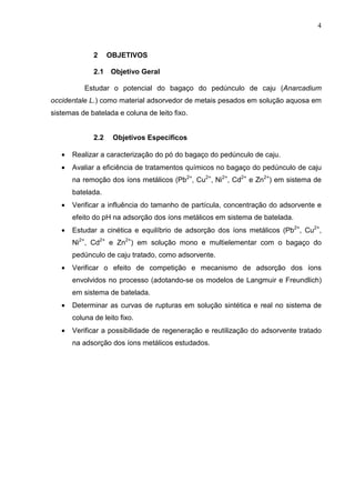 4
2 OBJETIVOS
2.1 Objetivo Geral
Estudar o potencial do bagaço do pedúnculo de caju (Anarcadium
occidentale L.) como material adsorvedor de metais pesados em solução aquosa em
sistemas de batelada e coluna de leito fixo.
2.2 Objetivos Específicos
• Realizar a caracterização do pó do bagaço do pedúnculo de caju.
• Avaliar a eficiência de tratamentos químicos no bagaço do pedúnculo de caju
na remoção dos íons metálicos (Pb2+
, Cu2+
, Ni2+
, Cd2+
e Zn2+
) em sistema de
batelada.
• Verificar a influência do tamanho de partícula, concentração do adsorvente e
efeito do pH na adsorção dos íons metálicos em sistema de batelada.
• Estudar a cinética e equilíbrio de adsorção dos íons metálicos (Pb2+
, Cu2+
,
Ni2+
, Cd2+
e Zn2+
) em solução mono e multielementar com o bagaço do
pedúnculo de caju tratado, como adsorvente.
• Verificar o efeito de competição e mecanismo de adsorção dos íons
envolvidos no processo (adotando-se os modelos de Langmuir e Freundlich)
em sistema de batelada.
• Determinar as curvas de rupturas em solução sintética e real no sistema de
coluna de leito fixo.
• Verificar a possibilidade de regeneração e reutilização do adsorvente tratado
na adsorção dos íons metálicos estudados.
 