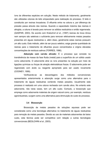 17
íons de diferentes espécies em solução. Neste método de tratamento, geralmente
são utilizadas colunas de leito empacotado para realização do processo. O leito é
constituído por resinas trocadoras. O efluente entra na coluna e, por diferença de
pressão passa através das resinas. Quando a capacidade máxima das resinas é
atingida, a coluna é lavada para remover os sólidos residuários e então regenerada.
(GASPAR, 2003). De acordo com Kratochvil et al., (1997) resinas de troca iônica
nem sempre são seletivas o suficiente para remover efetivamente metais pesados
presentes em águas residuárias e, além disso, geralmente estas resinas possuem
um alto custo. Este método, além de ser pouco seletivo, exige grande quantidade de
resinas para o tratamento de efluentes pouco concentrados e origina elevadas
concentrações de resíduos salinos (TORRES, 1996).
Adsorção com carvão ativado: É o processo que consiste na
transferência de massa da fase fluida (metal) para a superfície de um sólido usado
como adsorvente. O adsorvente atrai os íons presentes na solução por meio de
ligações químicas ou forças de atração eletrostáticas fracas. O adsorvente pode ser
regenerado com ácido ou reagente apropriado para ser usado novamente
(COONEY, 1999).
Verificando-se as desvantagens dos métodos convencionais
apresentados anteriormente a adsorção surge como uma alternativa para o
tratamento de águas residuárias contendo metais pesados. Usualmente este
processo é realizado em uma coluna recheada com carvão ativo. No entanto este
adsorvente, não raras vezes, tem um alto custo. Contudo, a biossorção que
emprega como adsorvente materiais de origem natural como, por exemplo, resíduos
agroindustriais, surgem como uma alternativa para diminuição do custo do processo.
3.4 Biossorção
Biossorção de metais pesados de soluções aquosas pode ser
considerada como uma tecnologia alternativa no tratamento de águas residuárias
para remoção de metais pesados. Devido ao uso de materiais adsorventes de baixo
custo, esta técnica pode ser competitiva com relação a outras tecnologias
convencionais (BEOLCHINI et al., 2003).
 