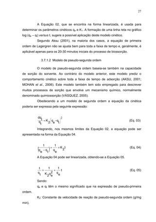 27
A Equação 02, que se encontra na forma linearizada, é usada para
determinar os parâmetros cinéticos qe e K1. A formação de uma linha reta no gráfico
log (qe – qt) versus t, sugere a possível aplicação deste modelo cinético.
Segundo Aksu (2001), na maioria dos casos, a equação de primeira
ordem de Lagergren não se ajusta bem para toda a faixa de tempo e, geralmente, é
aplicável apenas para os 20-30 minutos iniciais do processo de biossorção.
3.7.1.2 Modelo de pseudo-segunda ordem
O modelo de pseudo-segunda ordem baseia-se também na capacidade
de sorção do sorvente. Ao contrário do modelo anterior, este modelo prediz o
comportamento cinético sobre toda a faixa de tempo de adsorção (AKSU, 2001;
MOHAN et al., 2006). Este modelo também tem sido empregado para descrever
muitos processos de sorção que envolve um mecanismo químico, normalmente
denominado quimiossorção (VÁSQUEZ, 2005).
Obedecendo a um modelo de segunda ordem a equação da cinética
poderia ser expressa pela seguinte expressão:
2








−=
t
q
e
q
2
K
t
q
t
dq
(Eq. 03)
Integrando, nos mesmos limites da Equação 02, a equação pode ser
apresentada na forma da Equação 04.
( ) t
2
K
e
q
1
t
q
e
q
1
+=
−
(Eq. 04)
A Equação 04 pode ser linearizada, obtendo-se a Equação 05.
t
e
q
1
2
e
q
2
K
1
t
q
t
+= (Eq. 05)
Sendo:
qe e qt têm o mesmo significado que na expressão de pseudo-primeira
ordem.
K2: Constante de velocidade de reação de pseudo-segunda ordem (g/mg
min).
 
