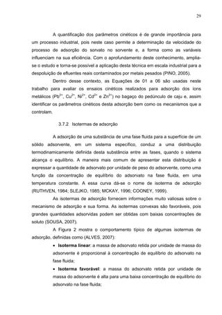 29
A quantificação dos parâmetros cinéticos é de grande importância para
um processo industrial, pois neste caso permite a determinação da velocidade do
processo de adsorção do sorvato no sorvente e, a forma como as variáveis
influenciam na sua eficiência. Com o aprofundamento deste conhecimento, amplia-
se o estudo e torna-se possível a aplicação desta técnica em escala industrial para a
despoluição de efluentes reais contaminados por metais pesados (PINO, 2005).
Dentro desse contexto, as Equações de 01 a 06 são usadas neste
trabalho para avaliar os ensaios cinéticos realizados para adsorção dos íons
metálicos (Pb2+
, Cu2+
, Ni2+
, Cd2+
e Zn2+
) no bagaço do pedúnculo de caju e, assim
identificar os parâmetros cinéticos desta adsorção bem como os mecanismos que a
controlam.
3.7.2 Isotermas de adsorção
A adsorção de uma substância de uma fase fluida para a superfície de um
sólido adsorvente, em um sistema específico, conduz a uma distribuição
termodinamicamente definida desta substância entre as fases, quando o sistema
alcança o equilíbrio. A maneira mais comum de apresentar esta distribuição é
expressar a quantidade de adsorvato por unidade de peso do adsorvente, como uma
função da concentração de equilíbrio do adsorvato na fase fluida, em uma
temperatura constante. A essa curva dá-se o nome de isoterma de adsorção
(RUTHVEN, 1984; SLEJKO, 1985; MCKAY, 1996; COONEY, 1999).
As isotermas de adsorção fornecem informações muito valiosas sobre o
mecanismo de adsorção e sua forma. As isotermas convexas são favoráveis, pois
grandes quantidades adsorvidas podem ser obtidas com baixas concentrações de
soluto (SOUSA, 2007).
A Figura 2 mostra o comportamento típico de algumas isotermas de
adsorção, definidas como (ALVES, 2007):
• Isoterma linear: a massa de adsorvato retida por unidade de massa do
adsorvente é proporcional à concentração de equilíbrio do adsorvato na
fase fluida;
• Isoterma favorável: a massa do adsorvato retida por unidade de
massa do adsorvente é alta para uma baixa concentração de equilíbrio do
adsorvato na fase fluida;
 