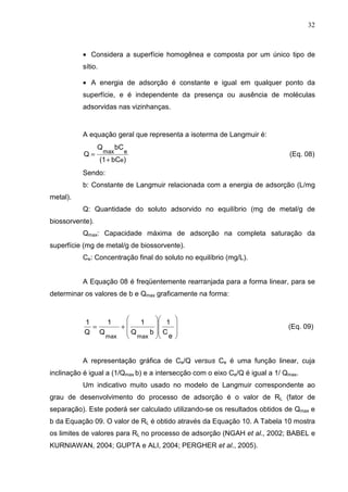 32
• Considera a superfície homogênea e composta por um único tipo de
sítio.
• A energia de adsorção é constante e igual em qualquer ponto da
superfície, e é independente da presença ou ausência de moléculas
adsorvidas nas vizinhanças.
A equação geral que representa a isoterma de Langmuir é:
)bC(1
bCQ
Q
e
emax
+
= (Eq. 08)
Sendo:
b: Constante de Langmuir relacionada com a energia de adsorção (L/mg
metal).
Q: Quantidade do soluto adsorvido no equilíbrio (mg de metal/g de
biossorvente).
Qmax: Capacidade máxima de adsorção na completa saturação da
superfície (mg de metal/g de biossorvente).
Ce: Concentração final do soluto no equilíbrio (mg/L).
A Equação 08 é freqüentemente rearranjada para a forma linear, para se
determinar os valores de b e Qmax graficamente na forma:
















+=
e
C
1
bQ
1
Q
1
Q
1
maxmax
(Eq. 09)
A representação gráfica de Ce/Q versus Ce é uma função linear, cuja
inclinação é igual a (1/Qmax b) e a intersecção com o eixo Ce/Q é igual a 1/ Qmax.
Um indicativo muito usado no modelo de Langmuir correspondente ao
grau de desenvolvimento do processo de adsorção é o valor de RL (fator de
separação). Este poderá ser calculado utilizando-se os resultados obtidos de Qmax e
b da Equação 09. O valor de RL é obtido através da Equação 10. A Tabela 10 mostra
os limites de valores para RL no processo de adsorção (NGAH et al., 2002; BABEL e
KURNIAWAN, 2004; GUPTA e ALI, 2004; PERGHER et al., 2005).
 
