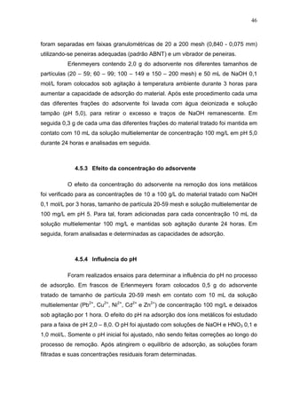 46
foram separadas em faixas granulométricas de 20 a 200 mesh (0,840 - 0,075 mm)
utilizando-se peneiras adequadas (padrão ABNT) e um vibrador de peneiras.
Erlenmeyers contendo 2,0 g do adsorvente nos diferentes tamanhos de
partículas (20 – 59; 60 – 99; 100 – 149 e 150 – 200 mesh) e 50 mL de NaOH 0,1
mol/L foram colocados sob agitação à temperatura ambiente durante 3 horas para
aumentar a capacidade de adsorção do material. Após este procedimento cada uma
das diferentes frações do adsorvente foi lavada com água deionizada e solução
tampão (pH 5,0), para retirar o excesso e traços de NaOH remanescente. Em
seguida 0,3 g de cada uma das diferentes frações do material tratado foi mantida em
contato com 10 mL da solução multielementar de concentração 100 mg/L em pH 5,0
durante 24 horas e analisadas em seguida.
4.5.3 Efeito da concentração do adsorvente
O efeito da concentração do adsorvente na remoção dos íons metálicos
foi verificado para as concentrações de 10 a 100 g/L do material tratado com NaOH
0,1 mol/L por 3 horas, tamanho de partícula 20-59 mesh e solução multielementar de
100 mg/L em pH 5. Para tal, foram adicionadas para cada concentração 10 mL da
solução multielementar 100 mg/L e mantidas sob agitação durante 24 horas. Em
seguida, foram analisadas e determinadas as capacidades de adsorção.
4.5.4 Influência do pH
Foram realizados ensaios para determinar a influência do pH no processo
de adsorção. Em frascos de Erlenmeyers foram colocados 0,5 g do adsorvente
tratado de tamanho de partícula 20-59 mesh em contato com 10 mL da solução
multielementar (Pb2+
, Cu2+
, Ni2+
, Cd2+
e Zn2+
) de concentração 100 mg/L e deixados
sob agitação por 1 hora. O efeito do pH na adsorção dos íons metálicos foi estudado
para a faixa de pH 2,0 – 8,0. O pH foi ajustado com soluções de NaOH e HNO3 0,1 e
1,0 mol/L. Somente o pH inicial foi ajustado, não sendo feitas correções ao longo do
processo de remoção. Após atingirem o equilíbrio de adsorção, as soluções foram
filtradas e suas concentrações residuais foram determinadas.
 