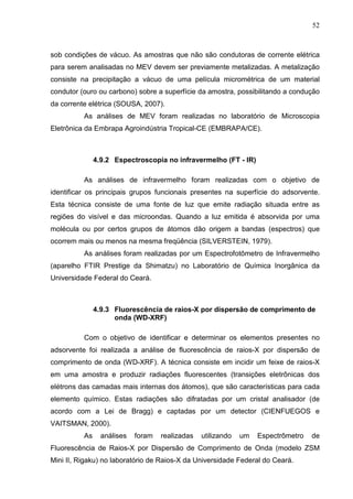 52
sob condições de vácuo. As amostras que não são condutoras de corrente elétrica
para serem analisadas no MEV devem ser previamente metalizadas. A metalização
consiste na precipitação a vácuo de uma película micrométrica de um material
condutor (ouro ou carbono) sobre a superfície da amostra, possibilitando a condução
da corrente elétrica (SOUSA, 2007).
As análises de MEV foram realizadas no laboratório de Microscopia
Eletrônica da Embrapa Agroindústria Tropical-CE (EMBRAPA/CE).
4.9.2 Espectroscopia no infravermelho (FT - IR)
As análises de infravermelho foram realizadas com o objetivo de
identificar os principais grupos funcionais presentes na superfície do adsorvente.
Esta técnica consiste de uma fonte de luz que emite radiação situada entre as
regiões do visível e das microondas. Quando a luz emitida é absorvida por uma
molécula ou por certos grupos de átomos dão origem a bandas (espectros) que
ocorrem mais ou menos na mesma freqüência (SILVERSTEIN, 1979).
As análises foram realizadas por um Espectrofotômetro de Infravermelho
(aparelho FTIR Prestige da Shimatzu) no Laboratório de Química Inorgânica da
Universidade Federal do Ceará.
4.9.3 Fluorescência de raios-X por dispersão de comprimento de
onda (WD-XRF)
Com o objetivo de identificar e determinar os elementos presentes no
adsorvente foi realizada a análise de fluorescência de raios-X por dispersão de
comprimento de onda (WD-XRF). A técnica consiste em incidir um feixe de raios-X
em uma amostra e produzir radiações fluorescentes (transições eletrônicas dos
elétrons das camadas mais internas dos átomos), que são características para cada
elemento químico. Estas radiações são difratadas por um cristal analisador (de
acordo com a Lei de Bragg) e captadas por um detector (CIENFUEGOS e
VAITSMAN, 2000).
As análises foram realizadas utilizando um Espectrômetro de
Fluorescência de Raios-X por Dispersão de Comprimento de Onda (modelo ZSM
Mini II, Rigaku) no laboratório de Raios-X da Universidade Federal do Ceará.
 