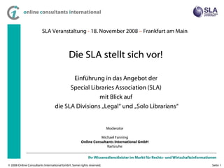 SLA Veranstaltung  -  18. November 2008  –  Frankfurt am Main Einführung in das Angebot der  Special Libraries Association (SLA)  mit Blick auf  die SLA Divisions „Legal“ und „Solo Librarians“ Moderator Michael Fanning Online Consultants International GmbH Karlsruhe Die SLA stellt sich vor! 