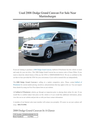 Used 2008 Dodge Grand Caravan For Sale Near
                       Martinsburgm




If you are looking to purchase a 2008 Dodge Grand Caravan, Safford of Winchester has this vehicle in stock
and ready for your test drive. This 2008 Dodge Grand Caravan has an exterior color of Stone White. If you
want to check the vehicle history of this car, the VIN# is 1D8HN44H68B156122. We are so confident in this
car that we have provided the VIN# for your convenience if you wish to research this car independently


This 2008 Dodge Grand Caravan is selling at a market competitive price. Please contact Safford of
Winchester for current market pricing, incentives, and promotions that may apply to this car. You can request
those details by using our Free Price Quote form on our website.


All Safford of Winchester vehicles go through an inspection prior to placing them online for sale. If you
would like to confirm today's best price on this vehicle or if you would like additional information, please
view this car on our website and provide us with your basic contact information.


A member of our Internet sales team member will contact you promptly. Of course we are just a phone call
away: 888-474-0906


2008 Dodge Grand Caravan In A Glance
VIN Number: 1D8HN44H68B156122
Stock Number:    112798A
 