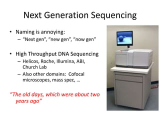 Next Generation Sequencing
• Naming is annoying:
– “Next gen”, “new gen”, “now gen”
• High Throughput DNA Sequencing
– Helicos, Roche, Illumina, ABI,
Church Lab
– Also other domains: Cofocal
microscopes, mass spec, …
“The old days, which were about two
years ago”
 