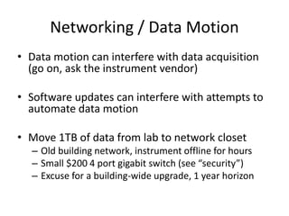 Networking / Data Motion
• Data motion can interfere with data acquisition
(go on, ask the instrument vendor)
• Software updates can interfere with attempts to
automate data motion
• Move 1TB of data from lab to network closet
– Old building network, instrument offline for hours
– Small $200 4 port gigabit switch (see “security”)
– Excuse for a building-wide upgrade, 1 year horizon
 
