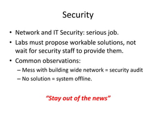 Security
• Network and IT Security: serious job.
• Labs must propose workable solutions, not
wait for security staff to provide them.
• Common observations:
– Mess with building wide network = security audit
– No solution = system offline.
“Stay out of the news”
 