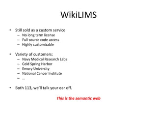 WikiLIMS
• Still sold as a custom service
– No long term license
– Full source code access
– Highly customizable
• Variety of customers:
– Navy Medical Research Labs
– Cold Spring Harbor
– Emory University
– National Cancer Institute
– …
• Both 113, we’ll talk your ear off.
This is the semantic web
 