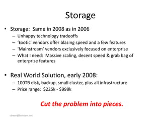 cdwan@bioteam.net
Storage
• Storage: Same in 2008 as in 2006
– Unhappy technology tradeoffs
– ‘Exotic’ vendors offer blazing speed and a few features
– ‘Mainstream’ vendors exclusively focused on enterprise
– What I need: Massive scaling, decent speed & grab bag of
enterprise features
• Real World Solution, early 2008:
– 100TB disk, backup, small cluster, plus all infrastructure
– Price range: $225k - $998k
Cut the problem into pieces.
 