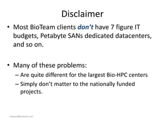 cdwan@bioteam.net
Disclaimer
• Most BioTeam clients don’t have 7 figure IT
budgets, Petabyte SANs dedicated datacenters,
and so on.
• Many of these problems:
– Are quite different for the largest Bio-HPC centers
– Simply don’t matter to the nationally funded
projects.
 