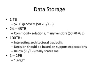 Data Storage
• 1 TB
– $200 @ Savers ($0.20 / GB)
• 24 – 48TB
– Commodity solutions, many vendors ($0.70 /GB)
• 100TB+
– Interesting architectural tradeoffs
– Decision should be based on support expectations
– Below $3 / GB really scares me
• 1 – 2PB
– “Large”
 