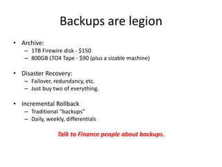 Backups are legion
• Archive:
– 1TB Firewire disk - $150
– 800GB LTO4 Tape - $90 (plus a sizable machine)
• Disaster Recovery:
– Failover, redundancy, etc.
– Just buy two of everything.
• Incremental Rollback
– Traditional “backups”
– Daily, weekly, differentials
Talk to Finance people about backups.
 