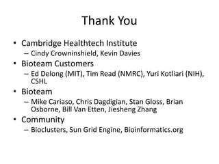 Thank You
• Cambridge Healthtech Institute
– Cindy Crowninshield, Kevin Davies
• Bioteam Customers
– Ed Delong (MIT), Tim Read (NMRC), Yuri Kotliari (NIH),
CSHL
• Bioteam
– Mike Cariaso, Chris Dagdigian, Stan Gloss, Brian
Osborne, Bill Van Etten, Jiesheng Zhang
• Community
– Bioclusters, Sun Grid Engine, Bioinformatics.org
 