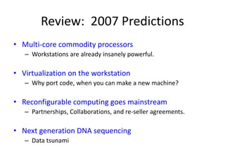 Review: 2007 Predictions
• Multi-core commodity processors
– Workstations are already insanely powerful.
• Virtualization on the workstation
– Why port code, when you can make a new machine?
• Reconfigurable computing goes mainstream
– Partnerships, Collaborations, and re-seller agreements.
• Next generation DNA sequencing
– Data tsunami
 