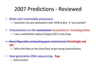 2007 Predictions - Reviewed
• Multi-core commodity processors
– I touched a 16 core workstation with 10TB of disk. It “just worked.”
• Virtualization on the workstation Everywhere! Including Data!
– I saw a workstation replace 6 legacy OS’s in one shop.
• Reconfigurable computing goes mainstream Seemingly not
yet
– Talk to the folks on the show floor to get strong contradictions.
• Next generation DNA sequencing. Yup.
– Data tsunami
 