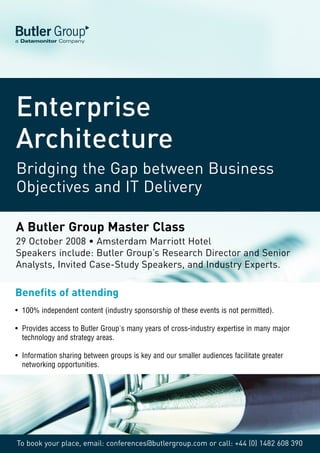 Butler Group
a Datamonitor Company




Enterprise
Architecture
Bridging the Gap between Business
Objectives and IT Delivery

A Butler Group Master Class
29 October 2008 • Amsterdam Marriott Hotel
Speakers include: Butler Group’s Research Director and Senior
Analysts, Invited Case-Study Speakers, and Industry Experts.

Benefits of attending
• 100% independent content (industry sponsorship of these events is not permitted).

• Provides access to Butler Group's many years of cross-industry expertise in many major
  technology and strategy areas.

• Information sharing between groups is key and our smaller audiences facilitate greater
  networking opportunities.




To book your place, email: conferences@butlergroup.com or call: +44 (0) 1482 608 390
 