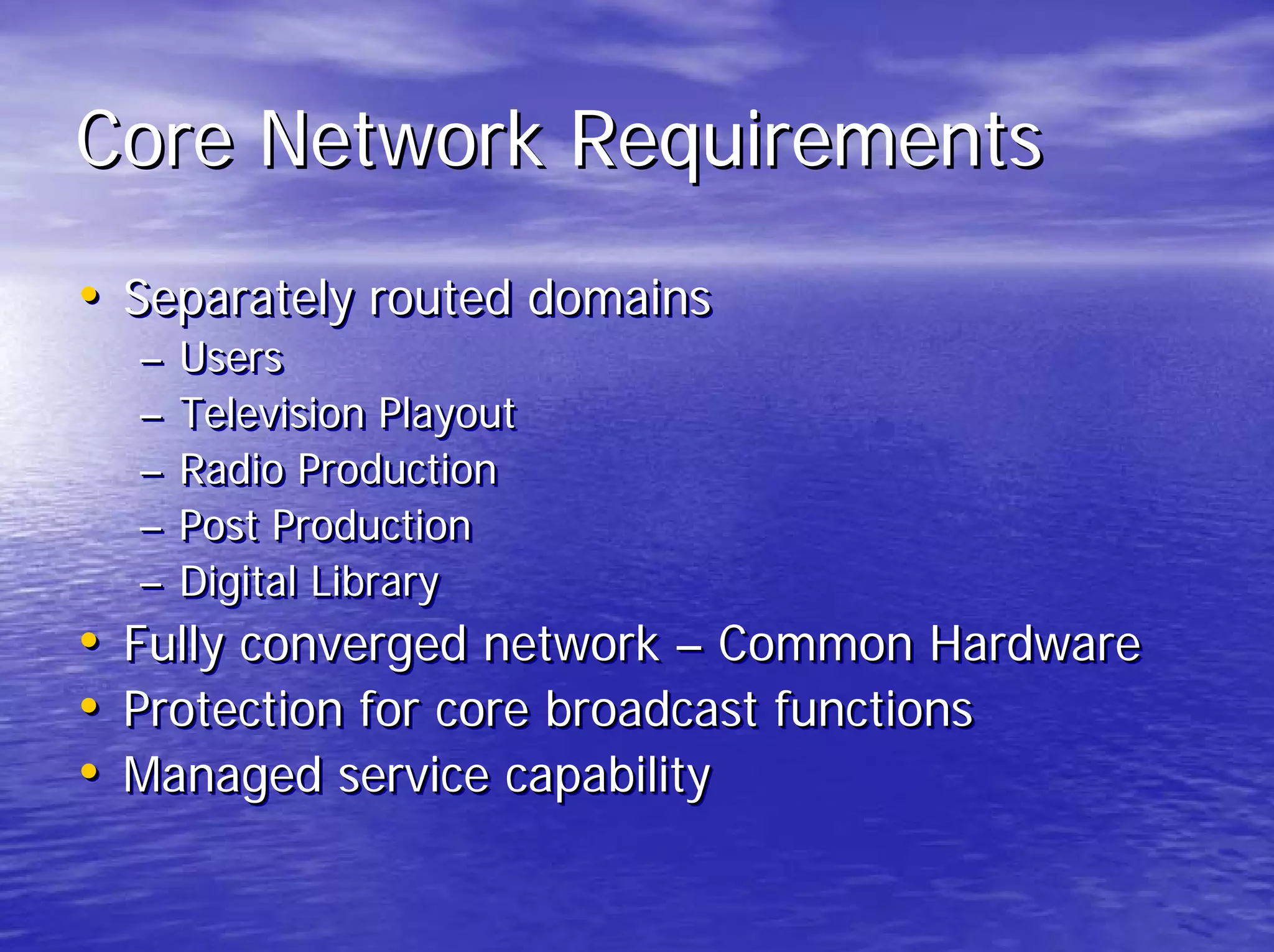 Core Network Requirements
• Separately routed domains
  –   Users
  –   Television Playout
  –   Radio Production
  –   Post Production
  –   Digital Library
• Fully converged network – Common Hardware
• Protection for core broadcast functions
• Managed service capability
 