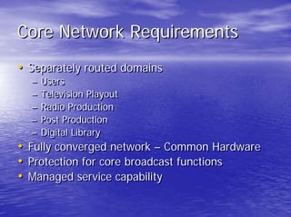 Core Network Requirements
• Separately routed domains
  –   Users
  –   Television Playout
  –   Radio Production
  –   Post Production
  –   Digital Library
• Fully converged network – Common Hardware
• Protection for core broadcast functions
• Managed service capability
 