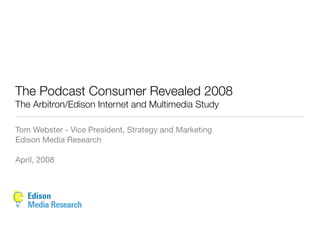 The Podcast Consumer Revealed 2008
The Arbitron/Edison Internet and Multimedia Study

Tom Webster - Vice President, Strategy and Marketing
Edison Media Research

April, 2008
 