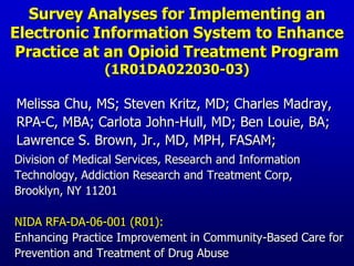 Survey Analyses for Implementing an Electronic Information System to Enhance Practice at an Opioid Treatment Program (1R01DA022030-03)    Melissa Chu, MS; Steven Kritz, MD; Charles Madray,      RPA-C, MBA; Carlota John-Hull, MD; Ben Louie, BA;  Lawrence S. Brown, Jr., MD, MPH, FASAM;     Division of Medical Services, Research and Information       Technology,Addiction Research and Treatment Corp,       Brooklyn, NY 11201 NIDA RFA-DA-06-001 (R01):     Enhancing Practice Improvement in Community-Based Care for     Prevention and Treatment of Drug Abuse 