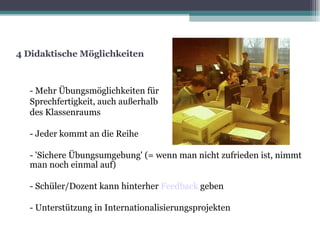 4 Didaktische Möglichkeiten - Mehr Übungsmöglichkeiten für  Sprechfertigkeit, auch außerhalb  des Klassenraums  ‏ - Jeder kommt an die Reihe - 'Sichere Übungsumgebung' (= wenn man nicht zufrieden ist, nimmt man noch einmal auf)‏ - Schüler/Dozent kann hinterher  Feedback   geben - Unterstützung in Internationalisierungsprojekten 