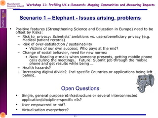 Scenario 1 – Elephant - Issues arising, problems Positive features (Strengthening Science and Education in Europe) need to be offset by Risks: Risk to  privacy: Scientists’ ambitions vs. users/beneficiary privacy (e.g. Medical patient records) Risk of over-satisfaction / sustainability Victims of our own success; Who pays at the end? Change of social behavior, need for new norms:  Now: Reading e-mails when someone presents, getting mobile phone calls during the meetings..  Future: Submit job through the mobile phone and get results while being … Health hazards? Increasing digital divide?  Incl specific Countries or applications being left behind. Open Questions Single, general purpose eInfrastructure or several interconnected application/discipline-specific eIs? User empowered or not? Virtualisation everywhere? 