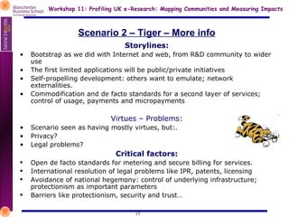 Scenario 2 – Tiger – More info Storylines: • Bootstrap as we did with Internet and web, from R&D community to wider use • The first limited applications will be public/private initiatives • Self-propelling development: others want to emulate; network externalities. • Commodification and de facto standards for a second layer of services; control of usage, payments and micropayments Virtues – Problems: • Scenario seen as having mostly virtues, but:. • Privacy? • Legal problems? Critical factors: Open de facto standards for metering and secure billing for services. International resolution of legal problems like IPR, patents, licensing Avoidance of national hegemony: control of underlying infrastructure; protectionism as important parameters Barriers like protectionism, security and trust… 