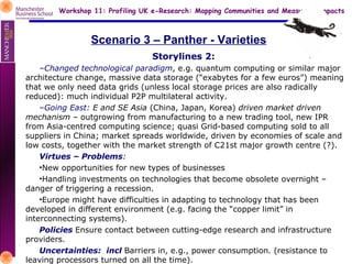 Scenario 3 – Panther - Varieties Storylines 2: Changed technological paradigm , e.g. quantum computing or similar major architecture change, massive data storage (“exabytes for a few euros”) meaning that we only need data grids (unless local storage prices are also radically reduced): much individual P2P multilateral activity.  Going East:  E and SE Asia  (China, Japan, Korea)  driven market driven mechanism  – outgrowing from manufacturing to a new trading tool, new IPR from Asia-centred computing science; quasi Grid-based computing sold to all suppliers in China; market spreads worldwide, driven by economies of scale and low costs, together with the market strength of C21st major growth centre (?). Virtues – Problems : New opportunities for new types of businesses Handling investments on technologies that become obsolete overnight – danger of triggering a recession. Europe might have difficulties in adapting to technology that has been developed in different environment (e.g. facing the “copper limit” in interconnecting systems). Policies  Ensure contact between cutting-edge research and infrastructure providers. Uncertainties:  incl  Barriers in, e.g., power consumption. (resistance to leaving processors turned on all the time). 