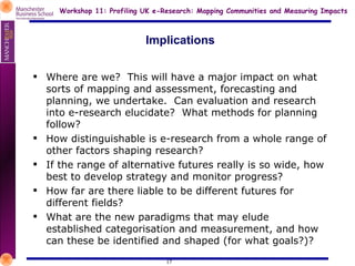 Implications Where are we?  This will have a major impact on what sorts of mapping and assessment, forecasting and planning, we undertake.  Can evaluation and research into e-research elucidate?  What methods for planning follow? How distinguishable is e-research from a whole range of other factors shaping research?  If the range of alternative futures really is so wide, how best to develop strategy and monitor progress? How far are there liable to be different futures for different fields? What are the new paradigms that may elude established categorisation and measurement, and how can these be identified and shaped (for what goals?)?  