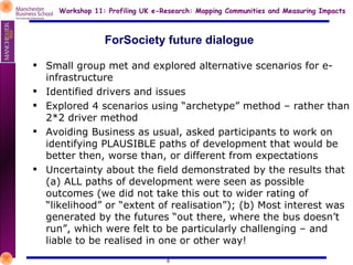 ForSociety future dialogue Small group met and explored alternative scenarios for e-infrastructure Identified drivers and issues Explored 4 scenarios using “archetype” method – rather than 2*2 driver method Avoiding Business as usual, asked participants to work on identifying PLAUSIBLE paths of development that would be better then, worse than, or different from expectations Uncertainty about the field demonstrated by the results that (a) ALL paths of development were seen as possible outcomes (we did not take this out to wider rating of “likelihood” or “extent of realisation”); (b) Most interest was generated by the futures “out there, where the bus doesn’t run”, which were felt to be particularly challenging – and liable to be realised in one or other way! 