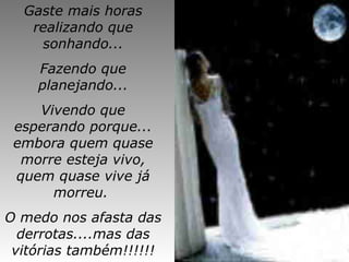 Gaste mais horas realizando que sonhando... Fazendo que planejando... Vivendo que esperando porque...  embora quem quase morre esteja vivo, quem quase vive já morreu.  O medo nos afasta das derrotas....mas das vitórias também!!!!!! 