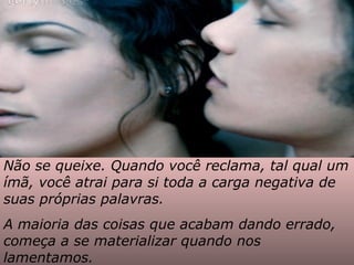 Não se queixe. Quando você reclama, tal qual um ímã, você atrai para si toda a carga negativa de suas próprias palavras.  A maioria das coisas que acabam dando errado, começa a se materializar quando nos lamentamos. 