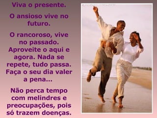 Viva o presente. O ansioso vive no futuro. O rancoroso, vive no passado. Aproveite o aqui e agora. Nada se repete, tudo passa. Faça o seu dia valer a pena...  Não perca tempo com melindres e preocupações, pois só trazem doenças. 