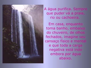 A água purifica. Sempre que puder vá a praia, rio ou cachoeira.  Em casa, enquanto toma banho, embaixo do chuveiro, de olhos fechados, imagine seu cansaço físico e mental e que toda a carga negativa está indo embora por água abaixo. 