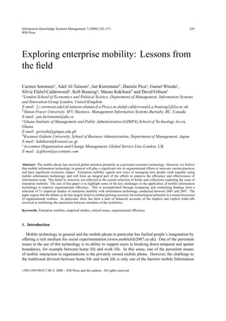 Information Knowledge Systems Management 7 (2008) 243–271                                                                     243
IOS Press




Exploring enterprise mobility: Lessons from
the ﬁeld

Carsten Sørensena , Adel Al-Taitoona, Jan Kietzmannb, Daniele Picaa , Gamel Wireduc ,
Silvia Elaluf-Calderwooda , Koﬁ Boatenga , Masao Kakiharad and David Gibsone
a London School of Economics and Political Science, Department of Management, Information Systems
and Innovation Group London, United Kingdom
E-mail: {c.sorensen,adel.al-taitoon-alumni,d.n.Pica,s.m.elaluf-calderwood,k.a.boateng}@lse.ac.uk
b Simon Fraser University, SFU Business, Management Information Systems Burnaby, BC, Canada

E-mail: jan kietzmann@sfu.ca
c Ghana Institute of Management and Public Administration (GIMPA) School of Technology Accra,

Ghana
E-mail: gwiredu@gimpa.edu.gh
d Kwansei Gakuin University, School of Business Administration, Department of Management, Japan

E-mail: kakihara@kwansei.ac.jp
e Accenture Organisation and Change Management, Global Service Line London, UK

E-mail: d.gibson@accenture.com


Abstract: The mobile phone has received global attention primarily as a personal consumer technology. However, we believe
that mobile information technology in general will play a signiﬁcant role in organisational efforts to innovate current practices
and have signiﬁcant economic impact. Enterprise mobility signals new ways of managing how people work together using
mobile information technology and will form an integral part of the efforts to improve the efﬁciency and effectiveness of
information work. This belief is, however, not reﬂected in the current selection of books and collections exploring the issue of
enterprise mobility. The aim of this paper is to highlight some of the key challenges in the application of mobile information
technology to improve organisational efﬁciency. This is accomplished through comparing and contrasting ﬁndings from a
selection of 11 empirical studies of enterprise mobility with information technology conducted between 2001 and 2007. The
paper argues that the debate so far has largely failed to embed glowing accounts for technological potential in a sound discussion
of organisational realities. In particular, there has been a lack of balanced accounts of the implicit and explicit trade-offs
involved in mobilising the interaction between members of the workforce.

Keywords: Enterprise mobility, empirical studies, critical issues, organisational efﬁciency



1. Introduction

   Mobile technology in general and the mobile phone in particular has fuelled people’s imagination by
offering a rich medium for social experimentation (www.mobilelife2007.co.uk). One of the persistent
issues in the use of this technology is its ability to support users in breaking down temporal and spatial
boundaries, for example between home life and work life. In this sense, one of the persistent means
of mobile interaction in organisations is the privately owned mobile phone. However, the challenge to
the traditional division between home life and work life is only one of the barriers mobile Information

1389-1995/08/$17.00  2008 – IOS Press and the authors. All rights reserved
 