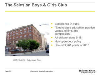 The Salesian Boys & Girls Club Established in 1969 “ Emphasizes education, positive values, caring, and compassion.” All children ages 5-18 Has open-door policy Served 3,281 youth in 2007 80 S. Sixth St., Columbus, Ohio 