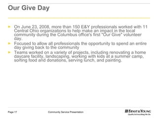 Our Give Day On June 23, 2008, more than 150 E&Y professionals worked with 11 Central Ohio organizations to help make an impact in the local community during the Columbus office's first "Our Give" volunteer day. Focused to allow all professionals the opportunity to spend an entire day giving back to the community Teams worked on a variety of projects, including renovating a home daycare facility, landscaping, working with kids at a summer camp, sorting food and donations, serving lunch, and painting.  