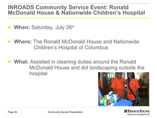 INROADS Community Service Event: Ronald McDonald House & Nationwide Children’s Hospital When:  Saturday, July 26 th Where:  The Ronald McDonald House and Nationwide      Children’s Hospital of Columbus What:  Assisted in cleaning duties around the Ronald      McDonald House and did landscaping outside the    hospital  