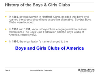 History of the Boys & Girls Clubs In  1860 , several women in Hartford, Conn. decided that boys who roamed the streets should have a positive alternative. Several Boys Clubs were founded. In  1906  and  1931 , various Boys Clubs congregated into national federations (The Boys Club Federation and the Boys Clubs of America, respectively). In  1990 , the organization’s name changed to the   Boys and Girls Clubs of America 