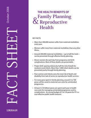 October 2008
                        The Health Benefits of
                        Family Planning
                 &       Reproductive
                         Health
FACT SHEET
                 KEY FACTS:

                 •	 More than 400,000 women suffer from maternal morbidities
                    every year.

                 •	 Women suffer more from maternal morbidities than any other
                    illness.

                 •	 Around 200,000 maternal morbidities—up to half the total—
                    can be prevented through effective family planning.

                 •	 Eleven women die each day from pregnancy and birth
                    complications. Most of these deaths are preventable.

                 •	 Proper birth spacing reduces by half the risk of death for
                    newborns and infants. More than 7,800 infant deaths can be
                    prevented yearly through family planning.

                 •	 Poor women and infants carry the most risk of death and
                    disability from lack of access to reproductive health services.

                 •	 For every peso spent in family planning, around 3 to 100
                    pesos will be saved in maternal care costs for unintended
                    pregnancies.

                 •	 At least 5.5 B (billion) pesos are spent each year in health
                    care costs for managing unintended pregnancies and its
                    complications. An annual budget of 2 to 3 B pesos for FP is a
                    cost-effective public health measure.




   LIKHAAN
 