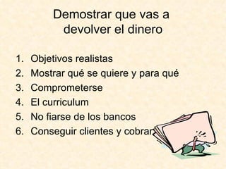 Demostrar que vas a  devolver el dinero Objetivos realistas Mostrar qué se quiere y para qué Comprometerse El curriculum No fiarse de los bancos Conseguir clientes y cobrar 