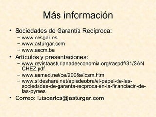 Más información Sociedades de Garantía Recíproca: www.cesgar.es www.asturgar.com www.aecm.be Artículos y presentaciones: www.revistaasturianadeeconomia.org/raepdf/31/SANCHEZ.pdf www.eumed.net/ce/2008a/lcsm.htm www.slideshare.net/apiedeobra/el-papel-de-las-sociedades-de-garanta-recproca-en-la-financiacin-de-las-pymes Correo: luiscarlos@asturgar.com 