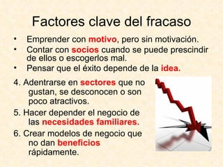 Factores clave del fracaso Emprender con  motivo , pero sin motivación. Contar con  socios  cuando se puede prescindir de ellos o escogerlos mal. Pensar que el éxito depende de la  idea.   4. Adentrarse en  sectores  que no gustan, se desconocen o son poco atractivos. 5. Hacer depender el negocio de las  necesidades familiares. 6. Crear modelos de negocio que no dan  beneficios  rápidamente. 